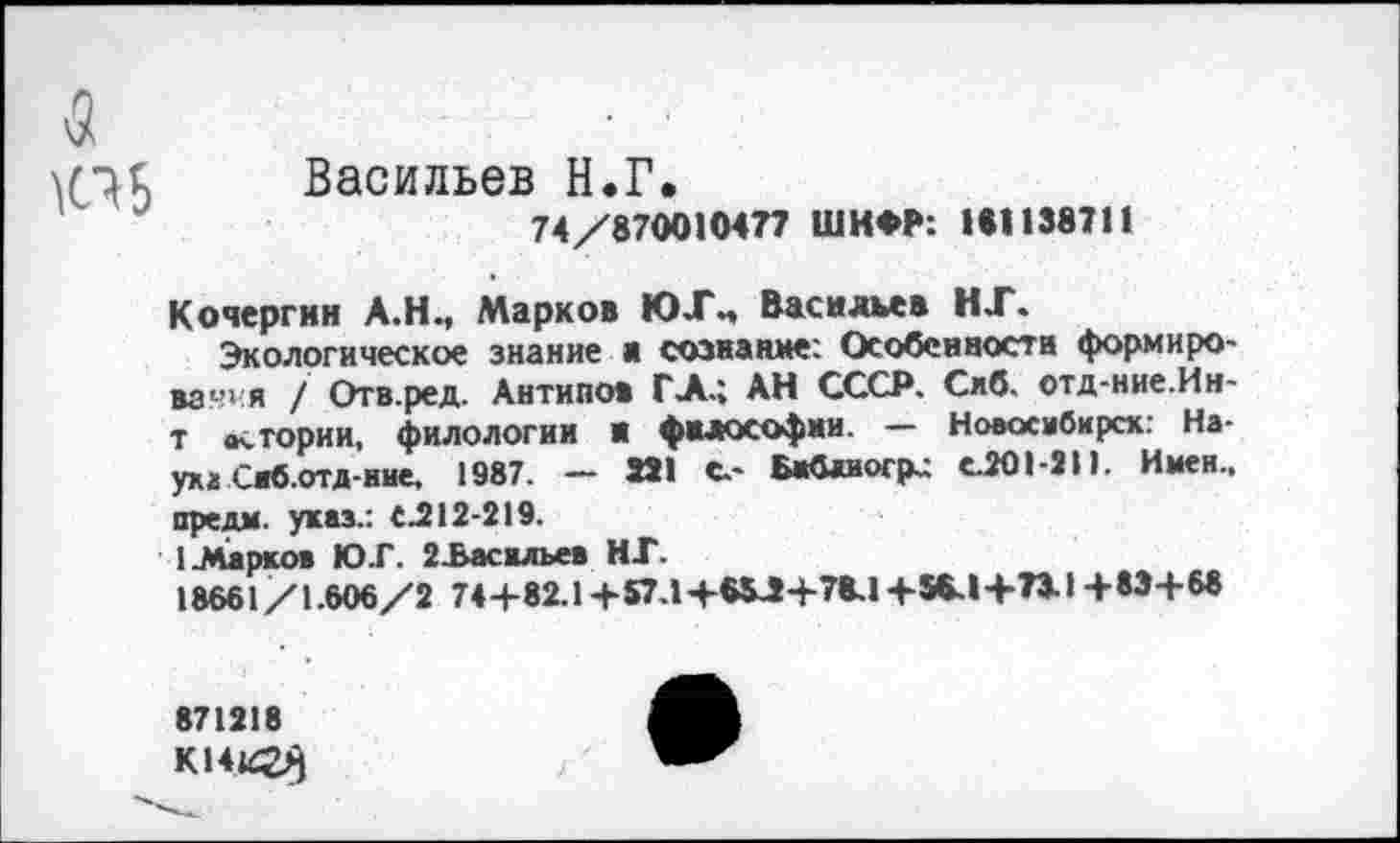 ﻿&
Васильев Н.Г.
74/870010477 ШИФР: 181138711
Кочергин А.Н., Марков ЮЛ\, Васильев НТ.
Экологическое знание а сознание: Особенности формировав я / Отв.ред. Антипов ГЛ.; АН СССР. Сиб. отд-ние.Ин-т ас тории, филологии И философии. — Новосибирск: Наука Сжб.отд-ние, 1987. — 331 С.- Бжблиогр.; С201-9П. Имен., предм. указ.: С.212-219.
1 Ларков ЮГ. 2-Басилъев НГ.
18661/1.606/2 744-82.1 +57.1+65Л4-78.1 +56.1+73-14-834-68
871218
К14и23